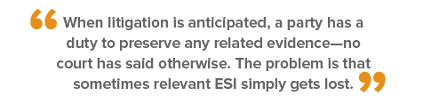Quote - When litigation is anticipated, a party has a duty to preserve any related evidence--no court has said otherwise. The problem is that sometimes relevant ESI simply gets lost.